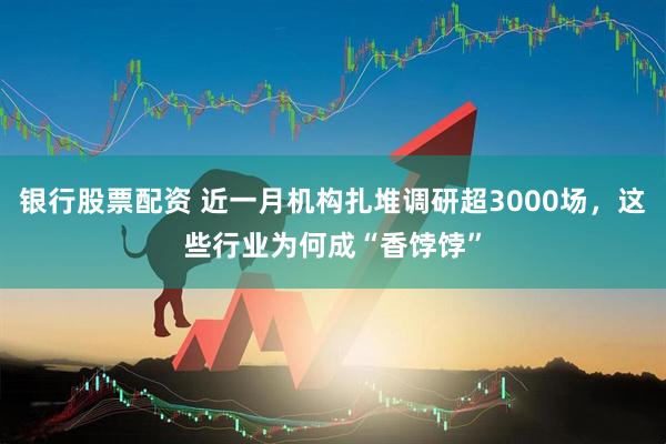 银行股票配资 近一月机构扎堆调研超3000场，这些行业为何成“香饽饽”