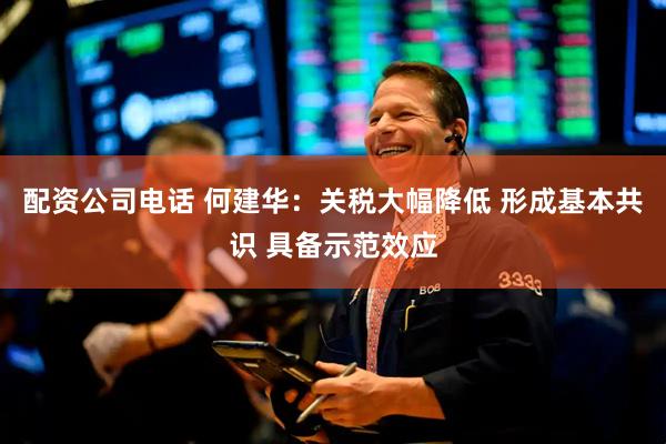 配资公司电话 何建华：关税大幅降低 形成基本共识 具备示范效应