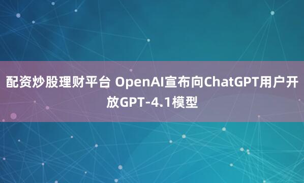 配资炒股理财平台 OpenAI宣布向ChatGPT用户开放GPT-4.1模型