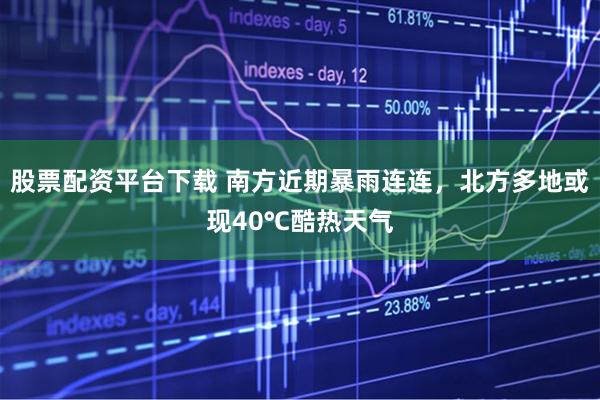 股票配资平台下载 南方近期暴雨连连，北方多地或现40℃酷热天气