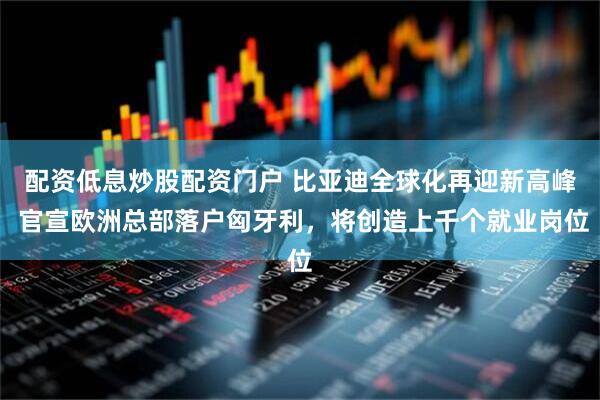 配资低息炒股配资门户 比亚迪全球化再迎新高峰 官宣欧洲总部落户匈牙利，将创造上千个就业岗位