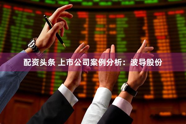 配资头条 上市公司案例分析：波导股份