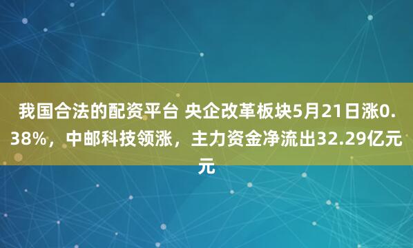 我国合法的配资平台 央企改革板块5月21日涨0.38%，中邮科技领涨，主力资金净流出32.29亿元