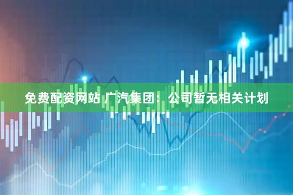 免费配资网站 广汽集团：公司暂无相关计划