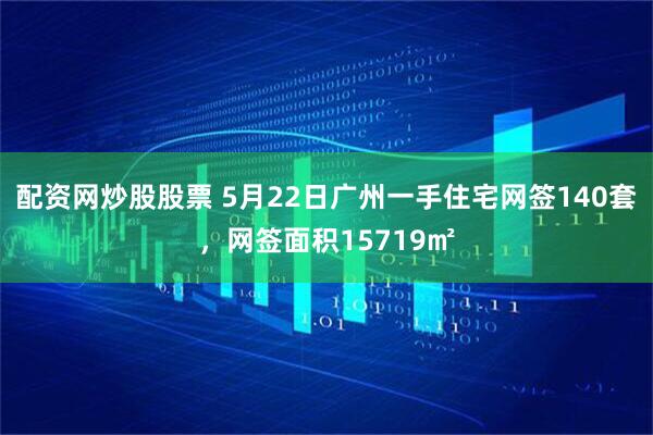 配资网炒股股票 5月22日广州一手住宅网签140套，网签面积15719㎡