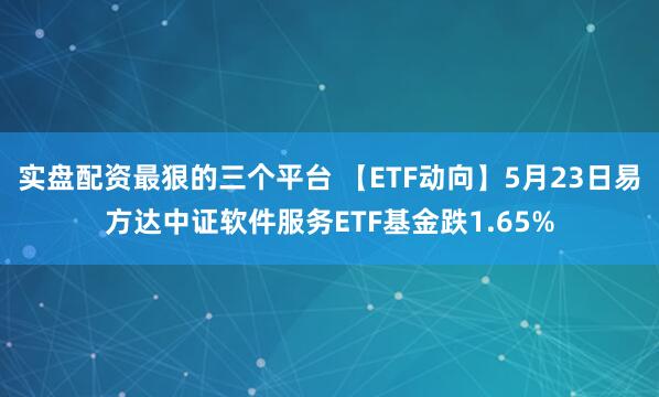 实盘配资最狠的三个平台 【ETF动向】5月23日易方达中证软件服务ETF基金跌1.65%
