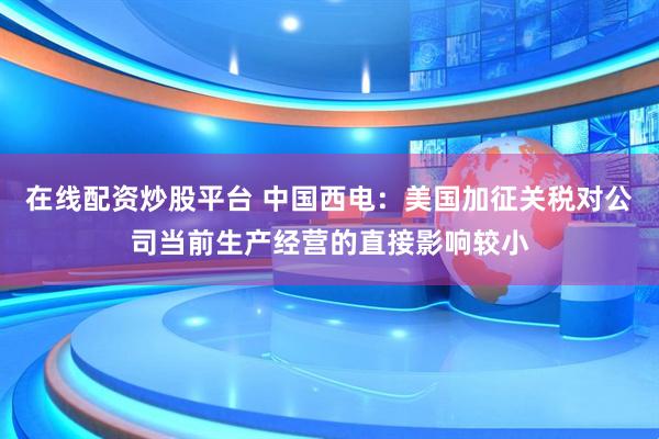 在线配资炒股平台 中国西电：美国加征关税对公司当前生产经营的直接影响较小