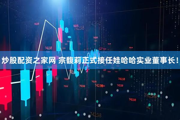 炒股配资之家网 宗馥莉正式接任娃哈哈实业董事长！