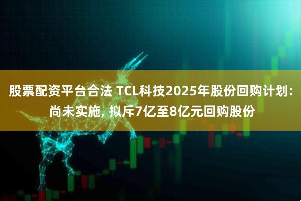 股票配资平台合法 TCL科技2025年股份回购计划: 尚未实施, 拟斥7亿至8亿元回购股份