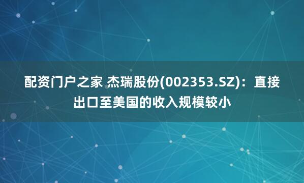 配资门户之家 杰瑞股份(002353.SZ)：直接出口至美国的收入规模较小