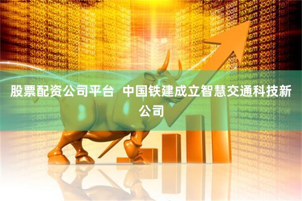 股票配资公司平台  中国铁建成立智慧交通科技新公司