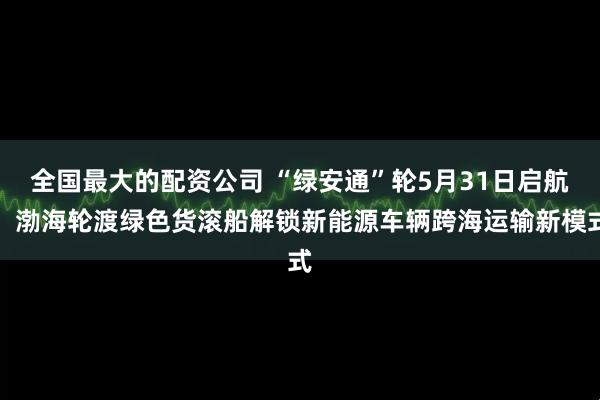 全国最大的配资公司 “绿安通”轮5月31日启航！渤海轮渡绿色货滚船解锁新能源车辆跨海运输新模式