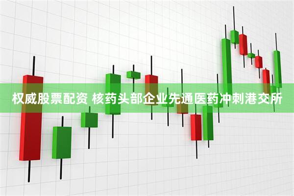 权威股票配资 核药头部企业先通医药冲刺港交所
