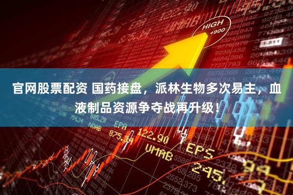 官网股票配资 国药接盘，派林生物多次易主，血液制品资源争夺战再升级！