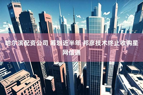 哈尔滨配资公司 筹划近半年 邦彦技术终止收购星网信通