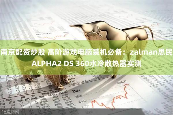 南京配资炒股 高阶游戏电脑装机必备：zalman思民ALPHA2 DS 360水冷散热器实测