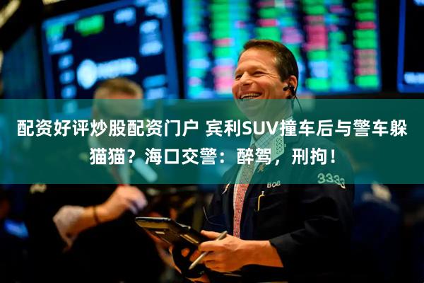 配资好评炒股配资门户 宾利SUV撞车后与警车躲猫猫？海口交警：醉驾，刑拘！