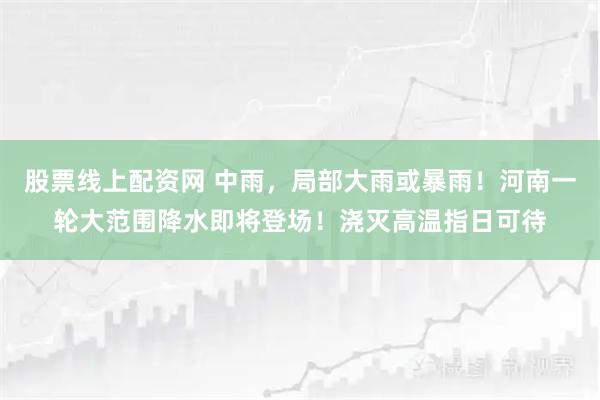 股票线上配资网 中雨，局部大雨或暴雨！河南一轮大范围降水即将登场！浇灭高温指日可待