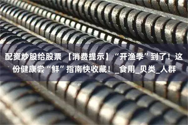 配资炒股给股票 【消费提示】“开渔季”到了！这份健康尝“鲜”指南快收藏！_食用_贝类_人群