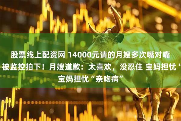 股票线上配资网 14000元请的月嫂多次嘴对嘴亲宝宝，被监控拍下！月嫂道歉：太喜欢，没忍住 宝妈担忧“亲吻病”