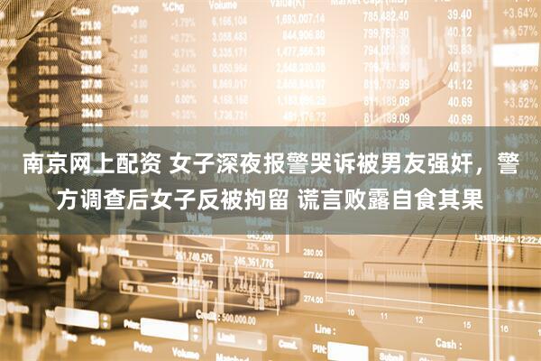 南京网上配资 女子深夜报警哭诉被男友强奸，警方调查后女子反被拘留 谎言败露自食其果
