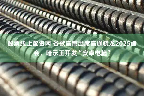 股票线上配资网 谷歌高管出席高通骁龙2025峰会，暗示正开发“安卓电脑”