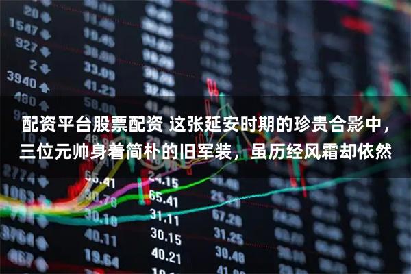 配资平台股票配资 这张延安时期的珍贵合影中，三位元帅身着简朴的旧军装，虽历经风霜却依然