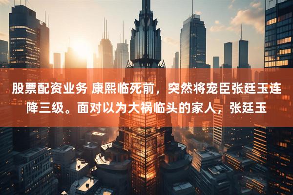 股票配资业务 康熙临死前，突然将宠臣张廷玉连降三级。面对以为大祸临头的家人，张廷玉