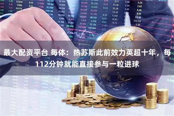 最大配资平台 每体：热苏斯此前效力英超十年，每112分钟就能直接参与一粒进球