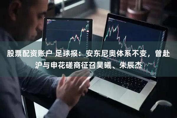 股票配资账户 足球报：安东尼奥体系不变，曾赴沪与申花磋商征召吴曦、朱辰杰
