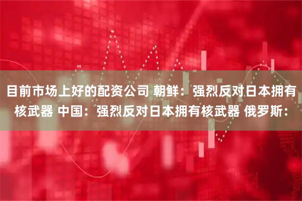 目前市场上好的配资公司 朝鲜：强烈反对日本拥有核武器 中国：强烈反对日本拥有核武器 俄罗斯：