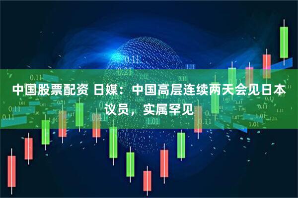 中国股票配资 日媒：中国高层连续两天会见日本议员，实属罕见