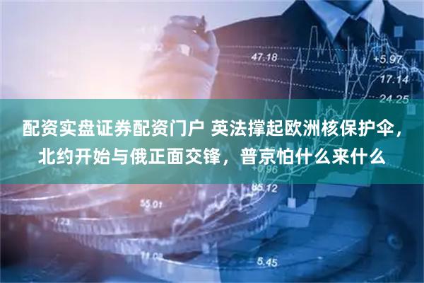 配资实盘证券配资门户 英法撑起欧洲核保护伞，北约开始与俄正面交锋，普京怕什么来什么