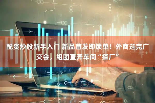 配资炒股新手入门 新品首发即锁单！外商逛完广交会，组团直奔车间“探厂”